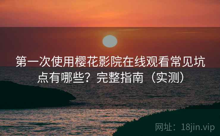 第一次使用樱花影院在线观看常见坑点有哪些？完整指南（实测）