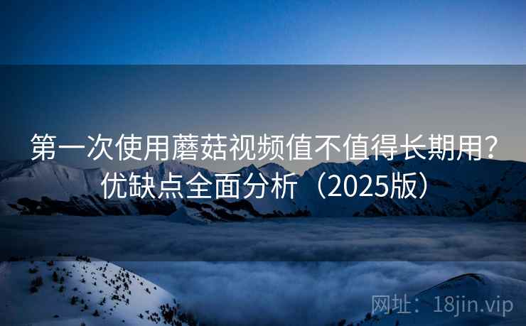 第一次使用蘑菇视频值不值得长期用？优缺点全面分析（2025版）