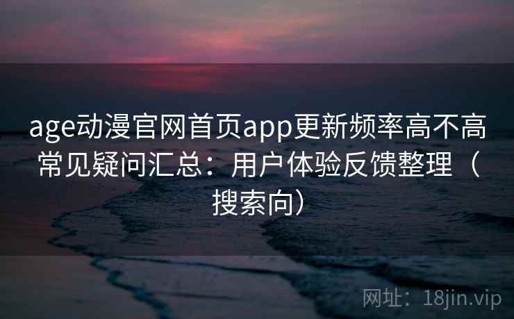age动漫官网首页app更新频率高不高常见疑问汇总：用户体验反馈整理（搜索向）