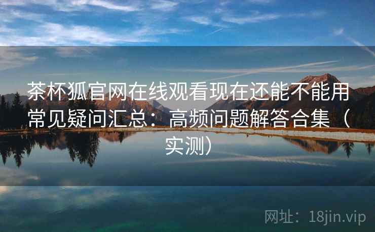 茶杯狐官网在线观看现在还能不能用常见疑问汇总：高频问题解答合集（实测）