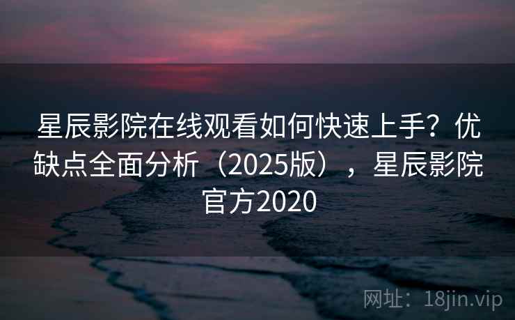 星辰影院在线观看如何快速上手？优缺点全面分析（2025版），星辰影院官方2020