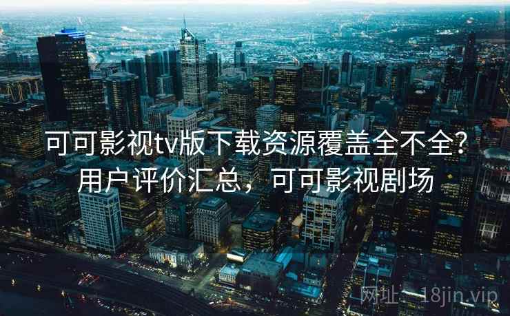 可可影视tv版下载资源覆盖全不全？用户评价汇总，可可影视剧场