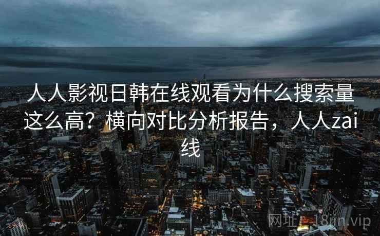 人人影视日韩在线观看为什么搜索量这么高？横向对比分析报告，人人zai线