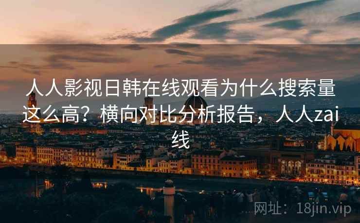 人人影视日韩在线观看为什么搜索量这么高？横向对比分析报告，人人zai线