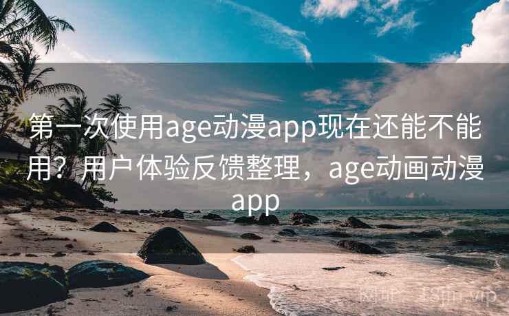 第一次使用age动漫app现在还能不能用？用户体验反馈整理，age动画动漫app