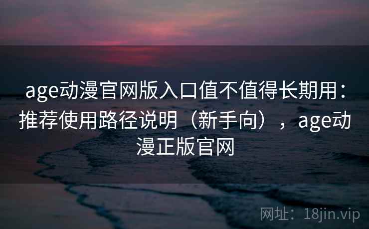 age动漫官网版入口值不值得长期用：推荐使用路径说明（新手向），age动漫正版官网