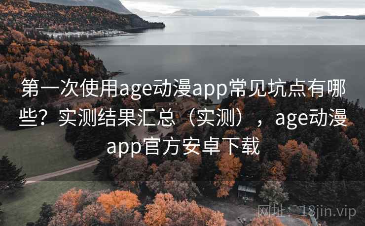 第一次使用age动漫app常见坑点有哪些？实测结果汇总（实测），age动漫app官方安卓下载