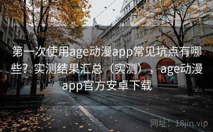 第一次使用age动漫app常见坑点有哪些？实测结果汇总（实测），age动漫app官方安卓下载