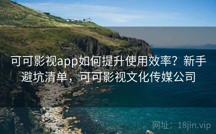 可可影视app如何提升使用效率？新手避坑清单，可可影视文化传媒公司