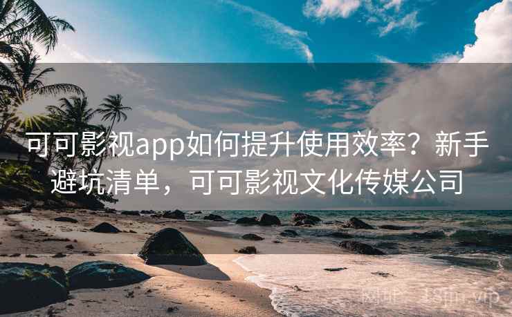 可可影视app如何提升使用效率？新手避坑清单，可可影视文化传媒公司