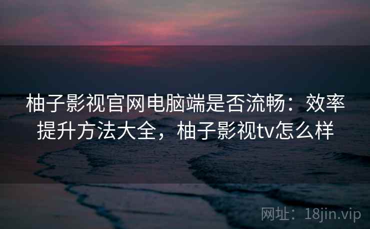 柚子影视官网电脑端是否流畅：效率提升方法大全，柚子影视tv怎么样