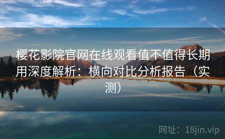 樱花影院官网在线观看值不值得长期用深度解析：横向对比分析报告（实测）