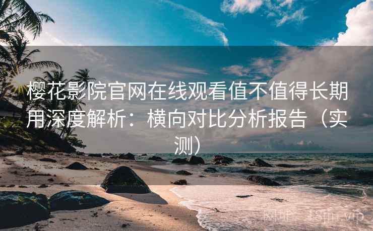 樱花影院官网在线观看值不值得长期用深度解析：横向对比分析报告（实测）
