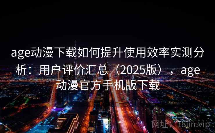 age动漫下载如何提升使用效率实测分析：用户评价汇总（2025版），age动漫官方手机版下载