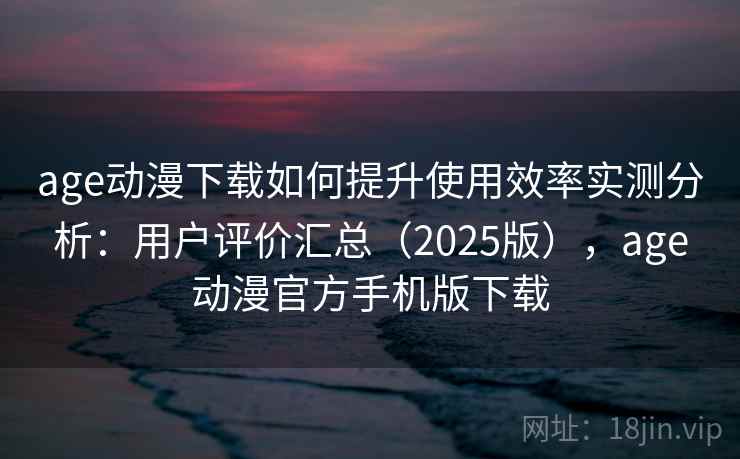 age动漫下载如何提升使用效率实测分析：用户评价汇总（2025版），age动漫官方手机版下载