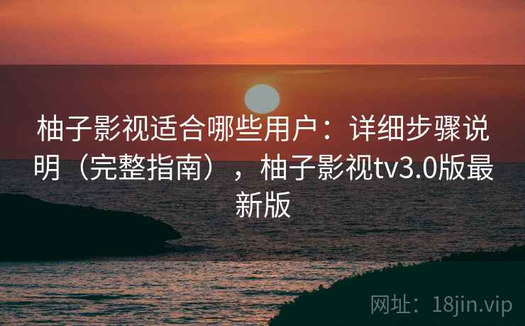 柚子影视适合哪些用户：详细步骤说明（完整指南），柚子影视tv3.0版最新版