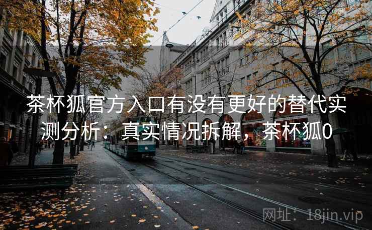 茶杯狐官方入口有没有更好的替代实测分析：真实情况拆解，茶杯狐0