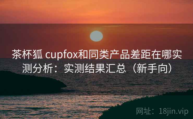 茶杯狐 cupfox和同类产品差距在哪实测分析:实测结果汇总(新手向) 茶杯狐 cupfox和同类产品差距在哪实测分析:实测结果汇总(新手向)