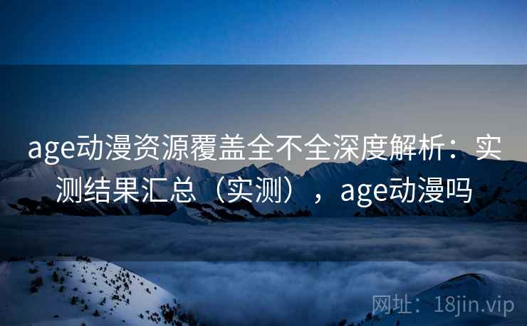 age动漫资源覆盖全不全深度解析：实测结果汇总（实测），age动漫吗