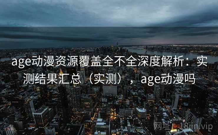 age动漫资源覆盖全不全深度解析：实测结果汇总（实测），age动漫吗