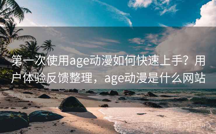 第一次使用age动漫如何快速上手？用户体验反馈整理，age动漫是什么网站