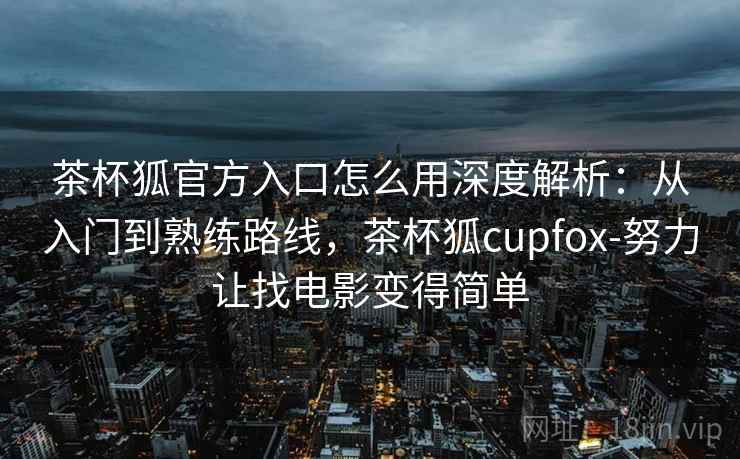 茶杯狐官方入口怎么用深度解析：从入门到熟练路线，茶杯狐cupfox-努力让找电影变得简单