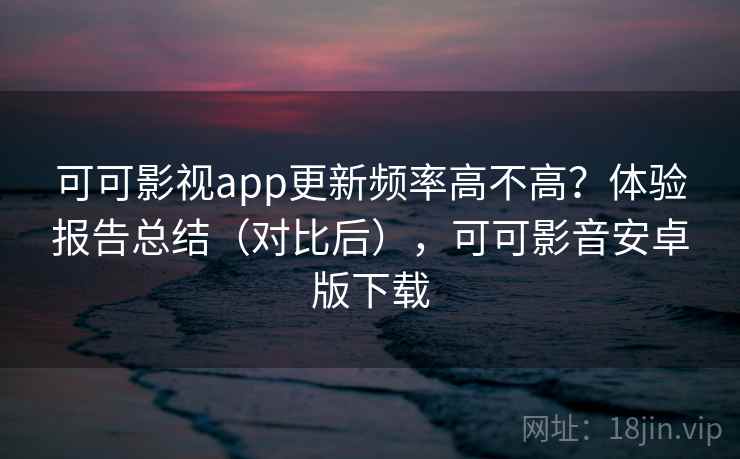 可可影视app更新频率高不高？体验报告总结（对比后），可可影音安卓版下载