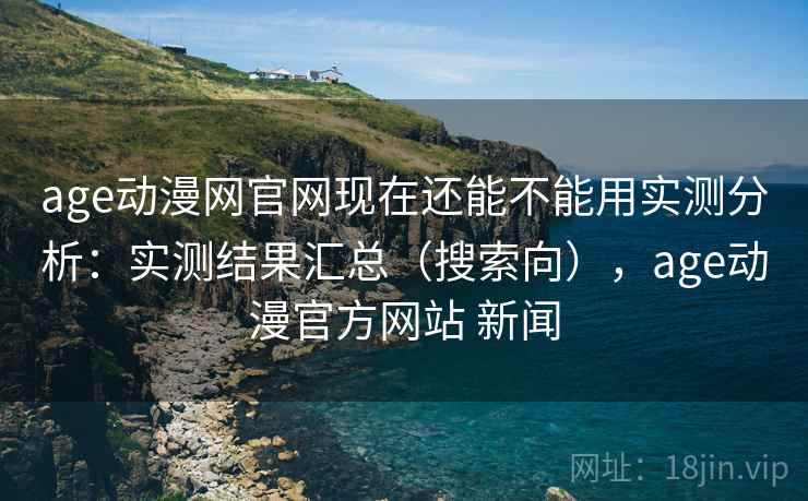age动漫网官网现在还能不能用实测分析：实测结果汇总（搜索向），age动漫官方网站 新闻