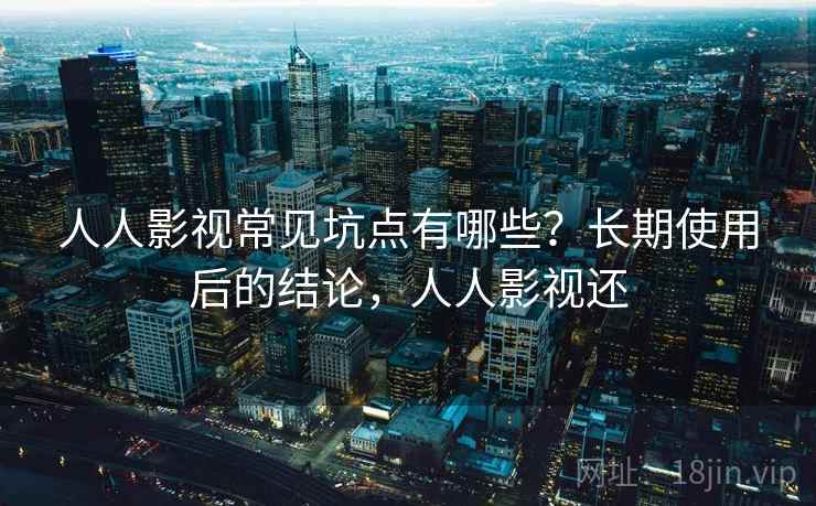 人人影视常见坑点有哪些？长期使用后的结论，人人影视还