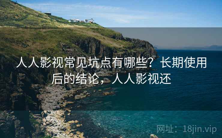 人人影视常见坑点有哪些？长期使用后的结论，人人影视还