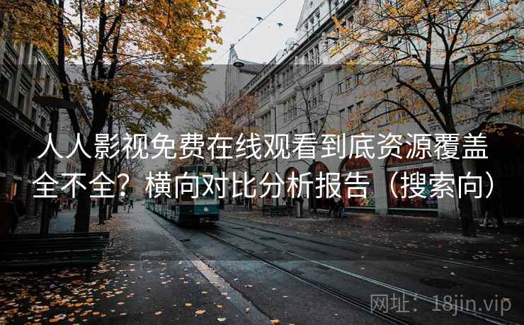 人人影视免费在线观看到底资源覆盖全不全？横向对比分析报告（搜索向）