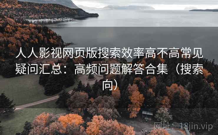 人人影视网页版搜索效率高不高常见疑问汇总：高频问题解答合集（搜索向）