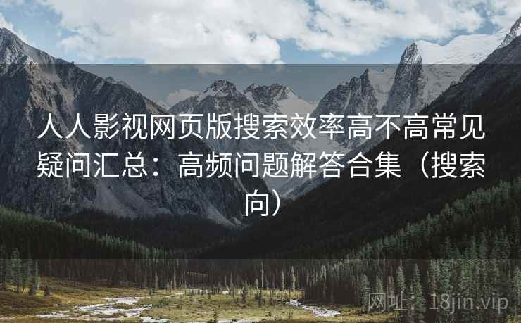 人人影视网页版搜索效率高不高常见疑问汇总：高频问题解答合集（搜索向）
