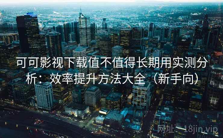 可可影视下载值不值得长期用实测分析：效率提升方法大全（新手向）
