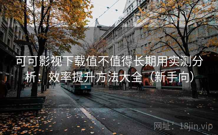 可可影视下载值不值得长期用实测分析：效率提升方法大全（新手向）