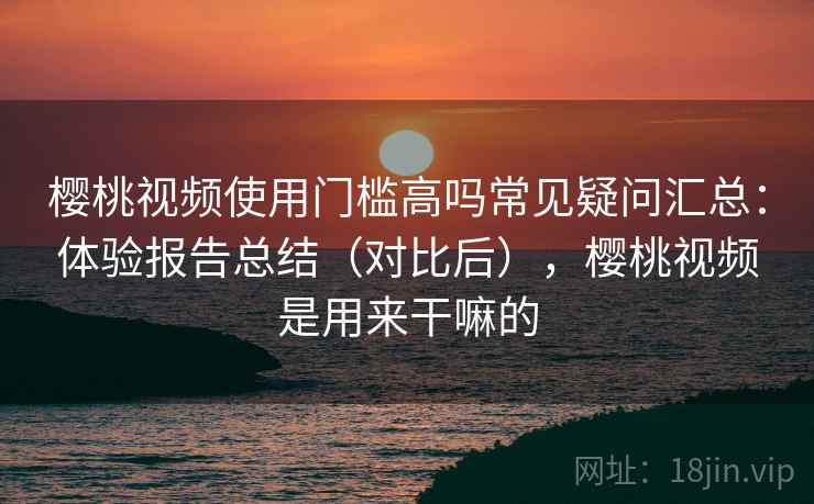 樱桃视频使用门槛高吗常见疑问汇总：体验报告总结（对比后），樱桃视频是用来干嘛的