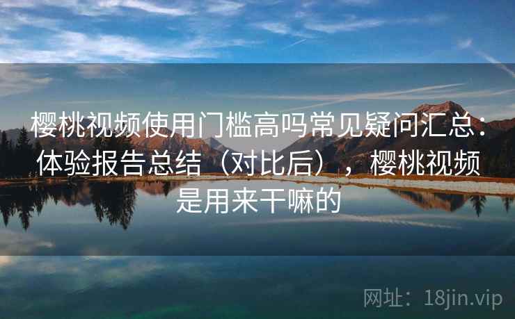 樱桃视频使用门槛高吗常见疑问汇总：体验报告总结（对比后），樱桃视频是用来干嘛的