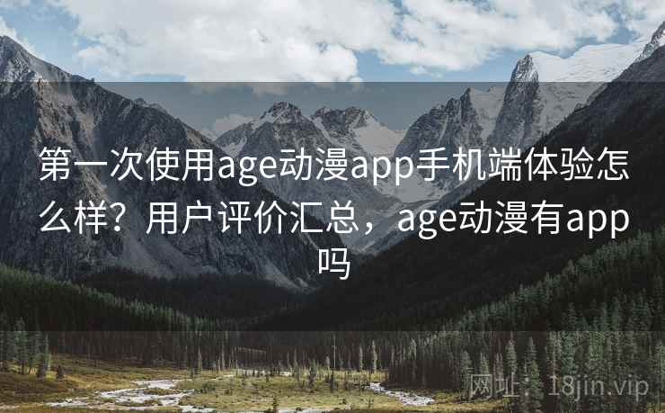 第一次使用age动漫app手机端体验怎么样？用户评价汇总，age动漫有app吗