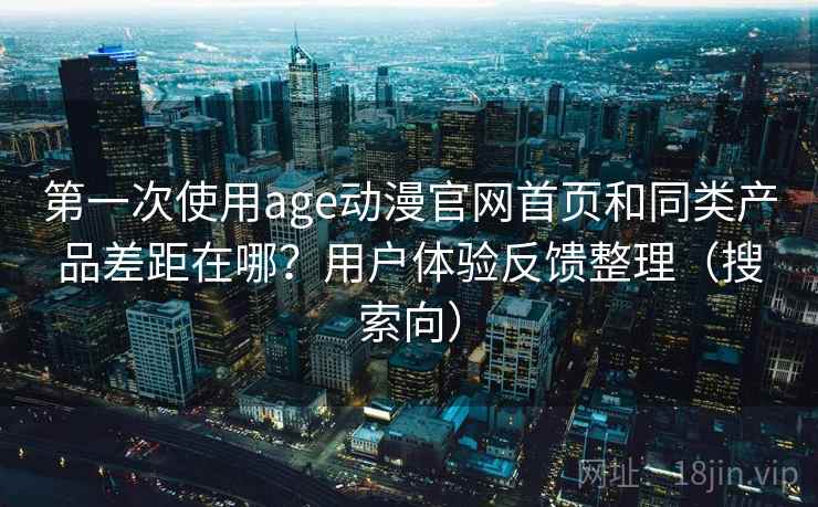 第一次使用age动漫官网首页和同类产品差距在哪？用户体验反馈整理（搜索向）