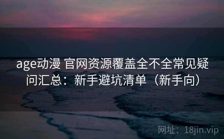 age动漫 官网资源覆盖全不全常见疑问汇总：新手避坑清单（新手向）