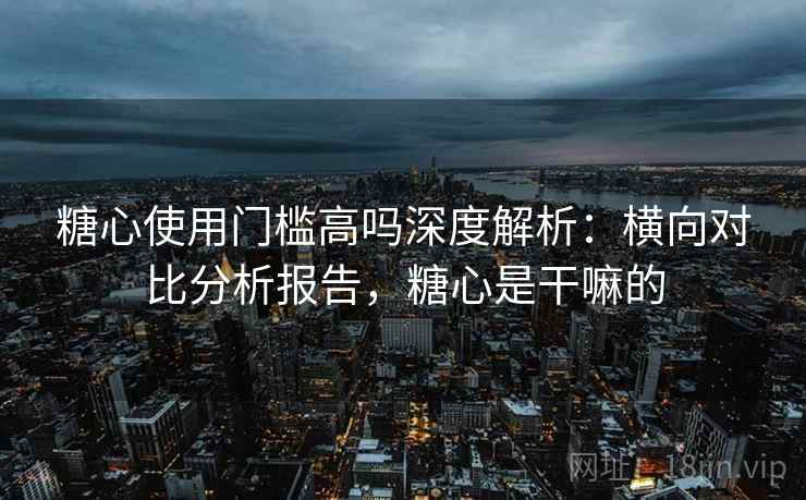 糖心使用门槛高吗深度解析：横向对比分析报告，糖心是干嘛的