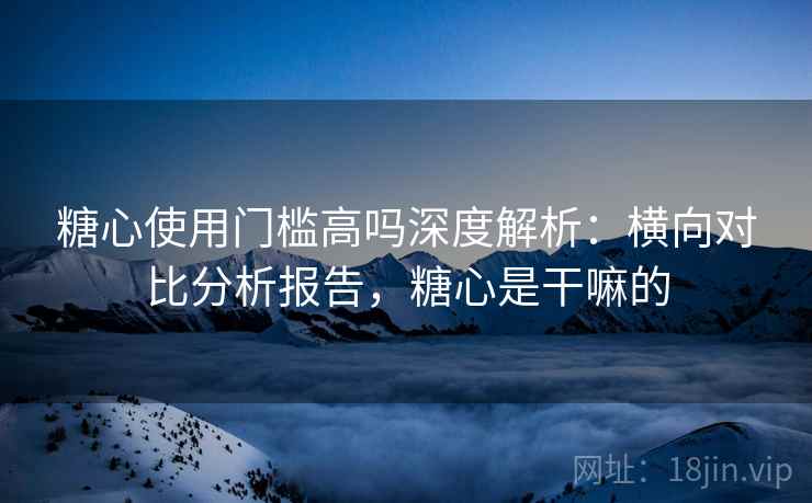 糖心使用门槛高吗深度解析：横向对比分析报告，糖心是干嘛的