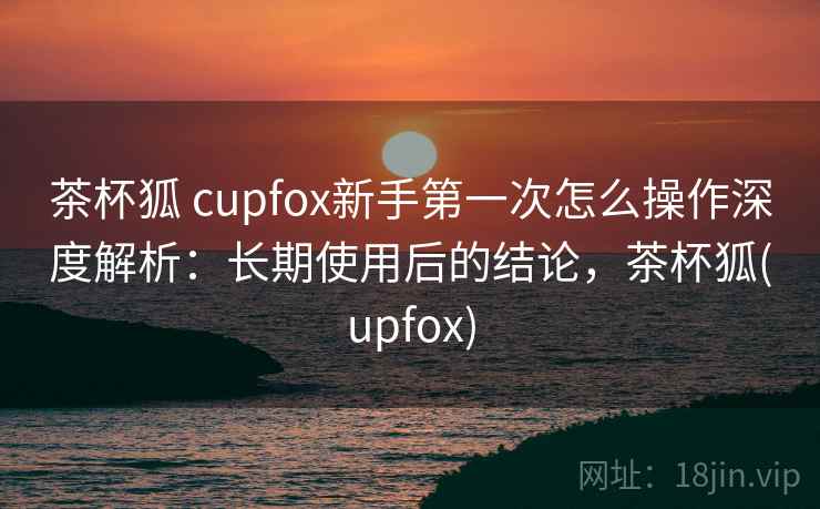 茶杯狐 cupfox新手第一次怎么操作深度解析:长期使用后的结论,茶杯狐(upfox) 茶杯狐 cupfox新手第一次怎么操作深度解析:长期使用后的结论,茶杯狐(upfox)