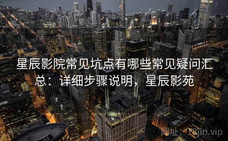 星辰影院常见坑点有哪些常见疑问汇总：详细步骤说明，星辰影苑