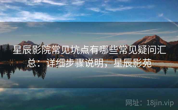 星辰影院常见坑点有哪些常见疑问汇总：详细步骤说明，星辰影苑
