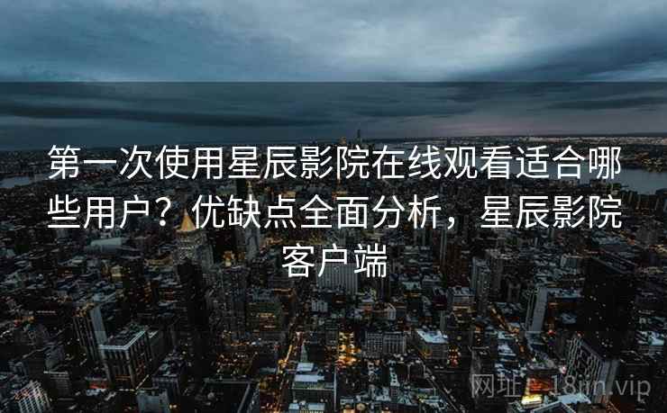 第一次使用星辰影院在线观看适合哪些用户？优缺点全面分析，星辰影院客户端