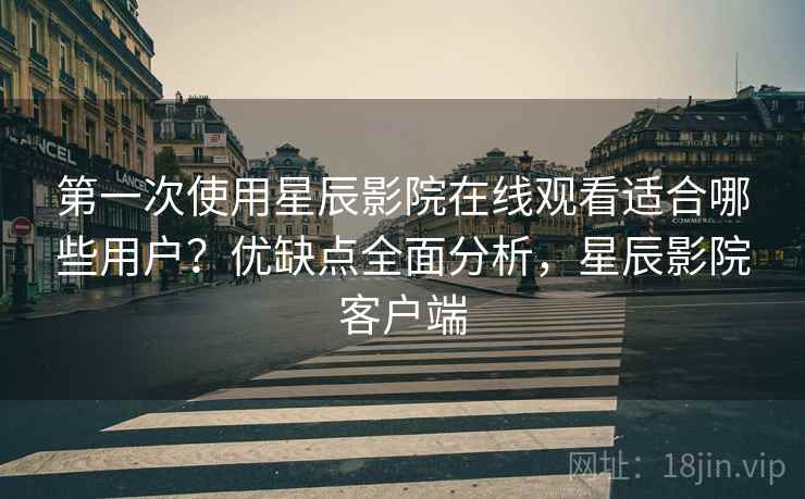 第一次使用星辰影院在线观看适合哪些用户？优缺点全面分析，星辰影院客户端