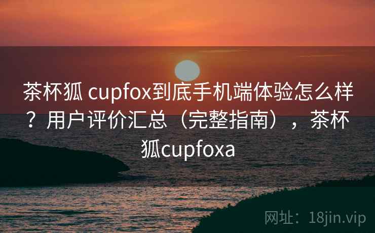 茶杯狐 cupfox到底手机端体验怎么样？用户评价汇总（完整指南），茶杯狐cupfoxa