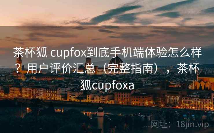 茶杯狐 cupfox到底手机端体验怎么样?用户评价汇总(完整指南),茶杯狐cupfoxa 茶杯狐 cupfox到底手机端体验怎么样?用户评价汇总(完整指南),茶杯狐cupfoxa