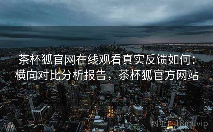 茶杯狐官网在线观看真实反馈如何：横向对比分析报告，茶杯狐官方网站